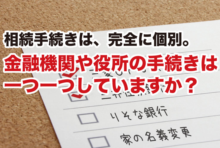 相続手続きは、完全に個別。金融機関や役所の手続きは一つ一つしていますか？