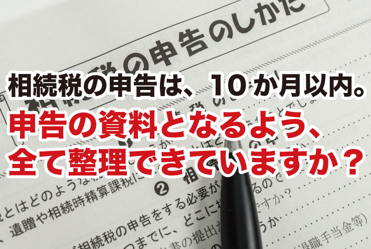 相続税の申告は、10か月以内。申告の資料となるよう、 全て整理できていますか？