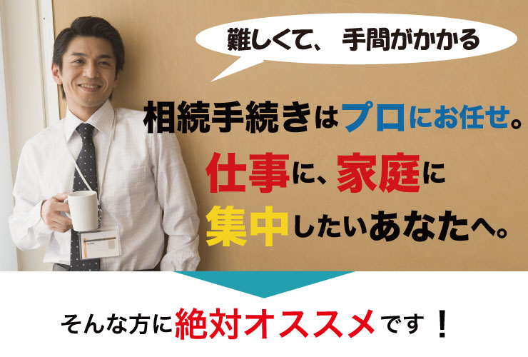 難しくて、手間がかかる相続手続きはプロにお任せ。仕事に、家庭に集中したいあなたへ。