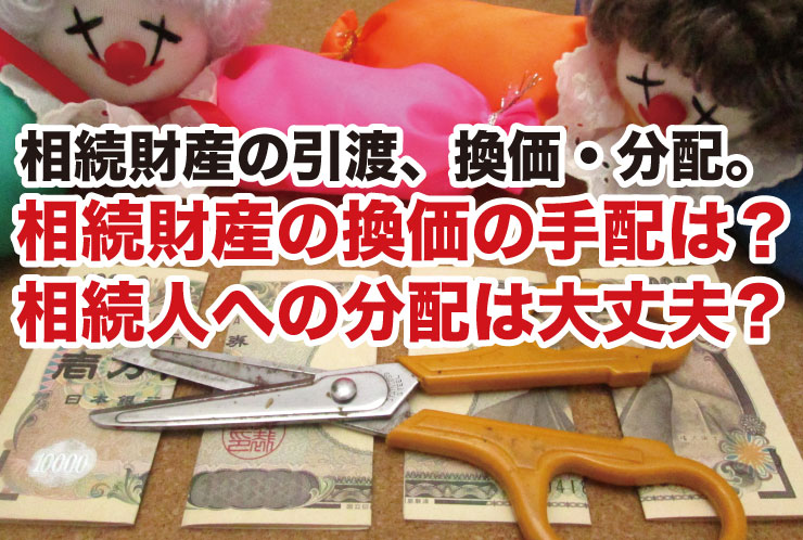 相続財産の引渡、換価・分配。相続財産の換価の手配は？ 相続人への分配は大丈夫?