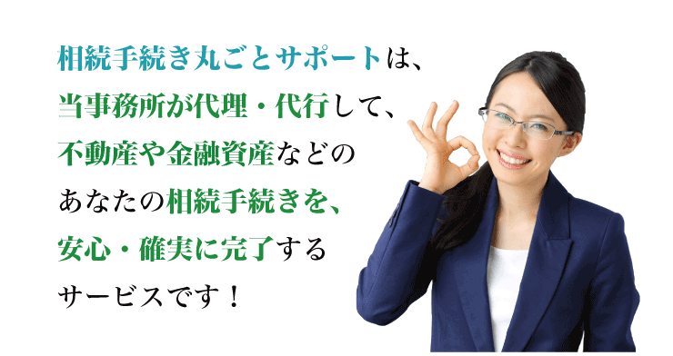 相続手続き丸ごとサポートは、専門家が代理・代行して、不動産や金融資産などのあなたの相続手続きを、安心・確実に完了するサービスです！