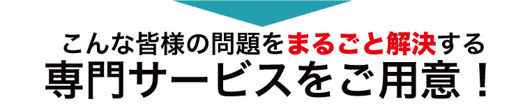 こんな皆様の問題をまるごと解決する専門サービスをご用意！