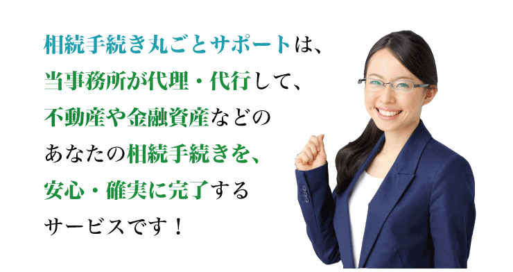 相続手続き丸ごとサポートは、専門家が代理・代行して、不動産や金融資産などのあなたの相続手続きを、安心・確実に完了するサービスです！