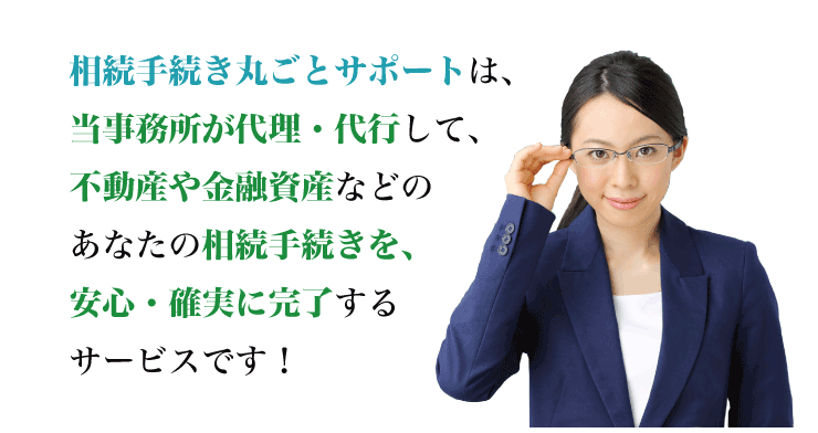 相続手続き丸ごとサポートは、専門家が代理・代行して、不動産や金融資産などのあなたの相続手続きを、安心・確実に完了するサービスです！