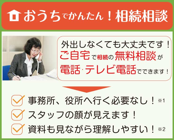 おうちでかんたん！相続相談　外出しなくてもご自宅で相続の無料相談が電話・テレビ電話でできます！　事務所、役所へ行く必要なし！スタッフの顔が見えます！資料を見ながら理解しやすい！