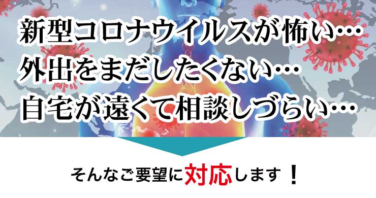 新型コロナウイルスが怖い…外出をまだしたくない…自宅が遠くて相談しづらい…そんなご要望に対応します！