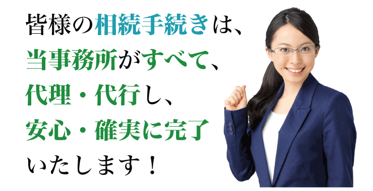 皆様の相続手続きは、当事務所がすべて、代理・代行し、安心・確実に完了いたします！