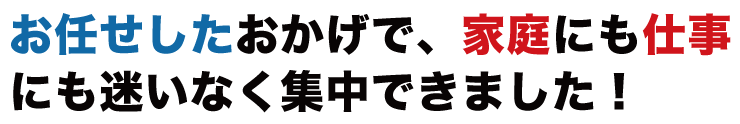 お任せしたおかげで、家庭にも仕事にも迷いなく集中できました！