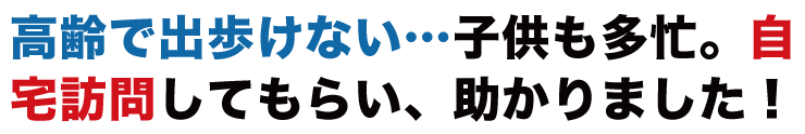 高齢でて歩けない…子供も多忙。自宅訪問してもらい、助かりました！