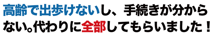 高齢で出歩けないし、手続が分からない。代わりに全部してもらいました！