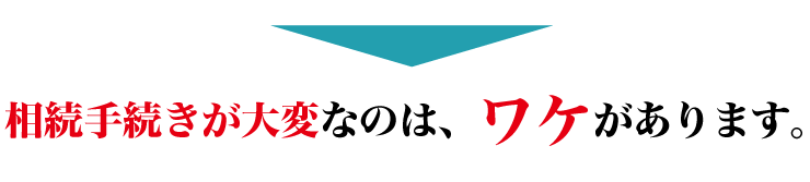 相続手続きが大変なのは、ワケがあります。