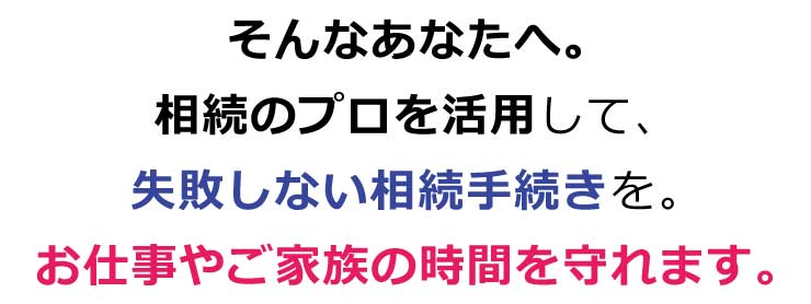 そんなあなたへ。相続のプロを活用して、失敗しない相続手続きを。お仕事やご家族の時間を守れます。
