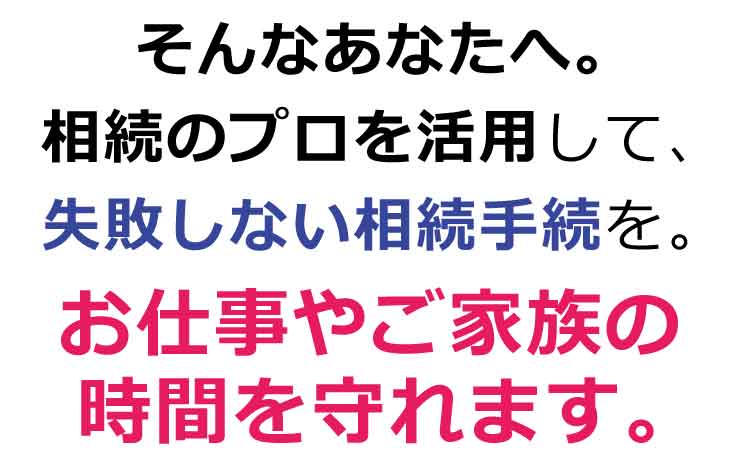 そんなあなたへ。相続のプロを活用して、失敗しない相続手続を。お仕事やご家族の時間を守れます。