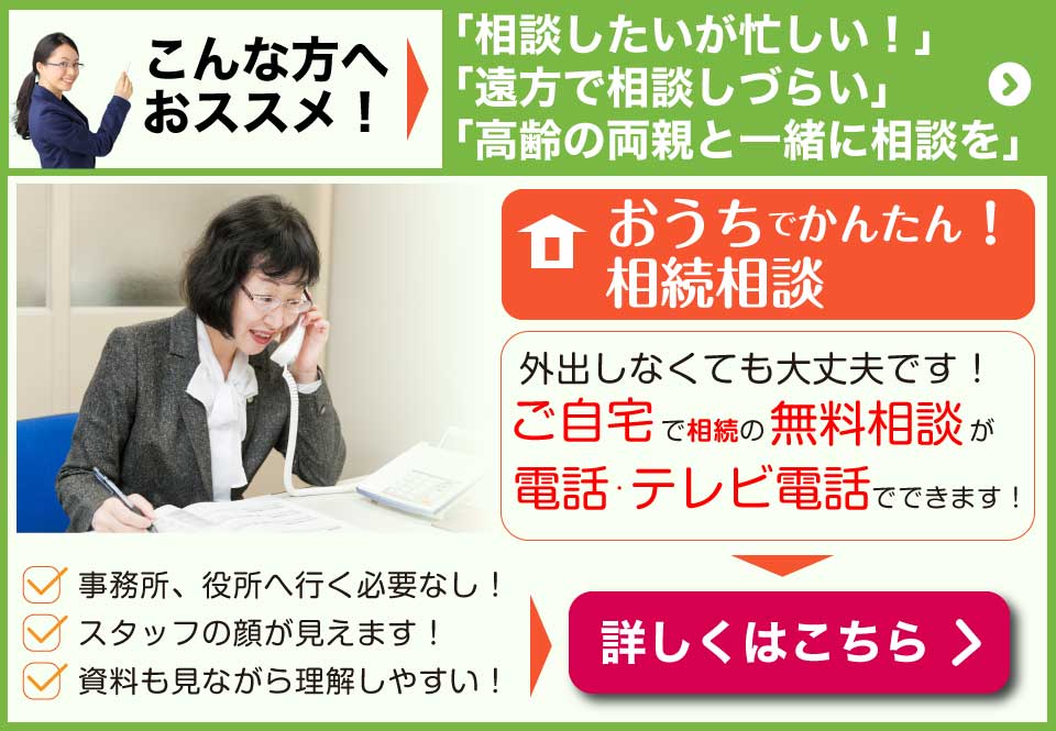 おうちでかんたん！相続相談　外出しなくてもご自宅で相続の無料相談が電話・テレビ電話でできます！　事務所、役所へ行く必要なし！スタッフの顔が見えます！資料を見ながら理解しやすい！相続相談はこちら