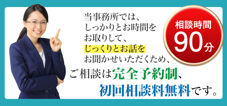 当事務所では、しっかりとお時間をお取りして、じっくりとお話をお聞かせいただくため、ご相談は完全予約制。お話はご予約順です！初回相談料無料です（※９０分）